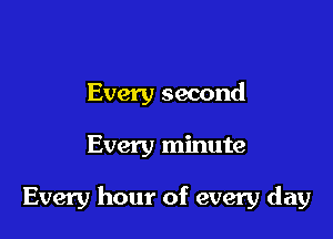 Every second

Every minute

Every hour of every day