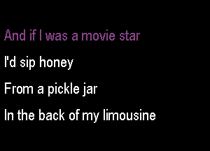 And ifl was a movie star
I'd sip honey

From a pickle jar

In the back of my limousine