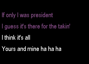 If only I was president

I guess it's there for the takin'

lthink it's all

Yours and mine ha ha ha