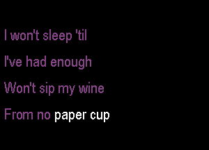 I won't sleep 'til
I've had enough

Won't sip my wine

From no paper cup