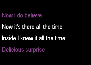 Now I do believe
Now it's there all the time

Inside I knew it all the time

Delicious surprise