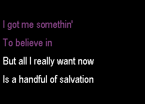 I got me somethin'

To believe in
But all I really want now

Is a handful of salvation