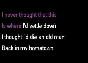 I never thought that this
Is where I'd settle down

lthought I'd die an old man

Back in my hometown