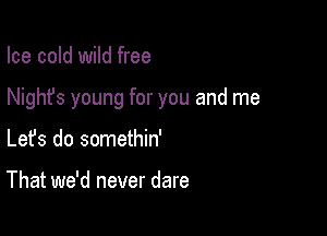 Ice cold wild free

Nighfs young for you and me

Lefs do somethin'

That we'd never dare