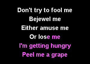 Don't try to fool me
Bejewel me
Either amuse me

Or lose me
I'm getting hungry
Peel me a grape