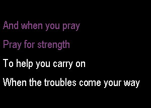 And when you pray
Pray for strength
To help you carry on

When the troubles come your way