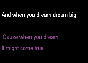 And when you dream dream big

'Cause when you dream

It might come true