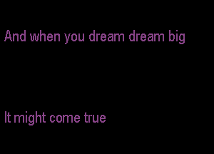 And when you dream dream big

It might come true