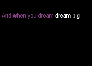 And when you dream dream big