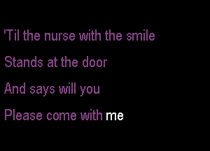 'Til the nurse with the smile
Stands at the door

And says will you

Please come with me