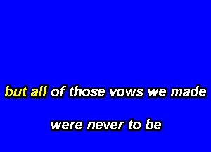 but all of those vows we made

were never to be