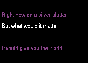 Right now on a silver platter

But what would it matter

I would give you the world