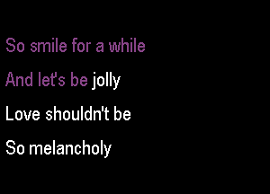 So smile for a while
And let's be jolly

Love shouldn't be

So melancholy