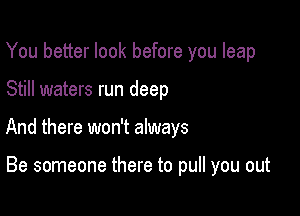 You better look before you leap

Still waters run deep

And there won't always

Be someone there to pull you out