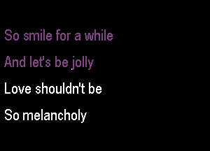 So smile for a while
And let's be jolly

Love shouldn't be

So melancholy