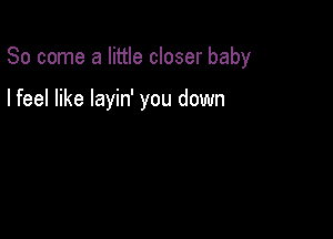 So come a little closer baby

I feel like layin' you down