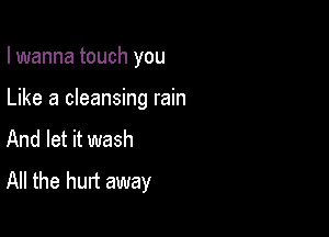 I wanna touch you

Like a cleansing rain
And let it wash
All the hurt away