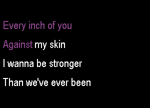 Every inch of you

Against my skin

lwanna be stronger

Than we've ever been