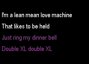 I'm a lean mean love machine
That likes to be held

Just ring my dinner bell
Double XL double XL
