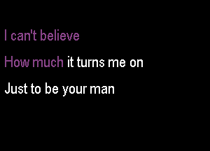 I can't believe

How much it turns me on

Just to be your man