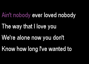 Ain't nobody ever loved nobody

The way that I love you
We're alone now you don't

Know how long I've wanted to
