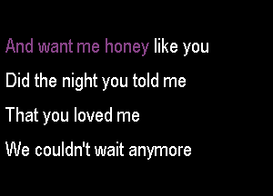 And want me honey like you

Did the night you told me
That you loved me

We couldn't wait anymore