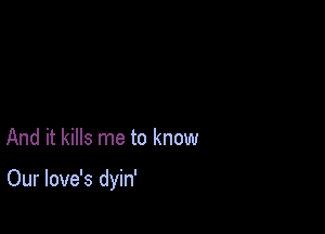 And it kills me to know

Our love's dyin'