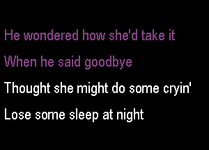 He wondered how she'd take it

When he said goodbye

Thought she might do some cryin'

Lose some sleep at night