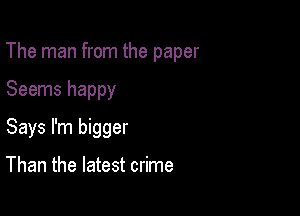 The man from the paper

Seems happy
Says I'm bigger

Than the latest crime