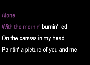 Alone

With the mornin' burnin' red

On the canvas in my head

Paintin' a picture of you and me