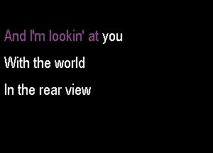 And I'm lookin' at you

With the world

In the rear view