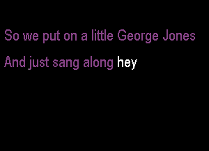 So we put on a little George Jones

And just sang along hey