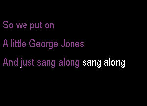 So we put on

A little George Jones

And just sang along sang along