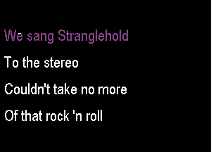 We sang Stranglehold

To the stereo

Couldn't take no more
Of that rock 'n roll