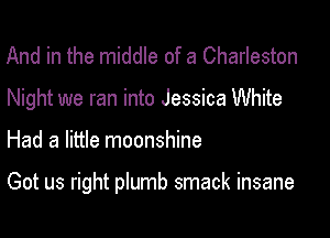 And in the middle of a Charleston
Night we ran into Jessica White

Had a little moonshine

Got us right plumb smack insane