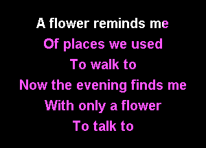 A flower reminds me
Of places we used
To walk to

Now the evening finds me
With only a flower
To talk to