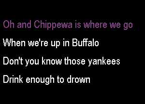 Oh and Chippewa is where we go
When we're up in Buffalo

Don't you know those yankees

Drink enough to drown