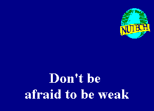 Don't be
afraid to be weak