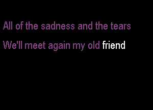 All of the sadness and the tears

We'll meet again my old friend