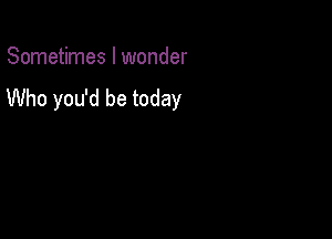 Sometimes I wonder

Who you'd be today