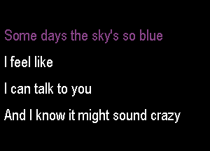 Some days the 3st so blue
lfeel like

I can talk to you

And I know it might sound crazy