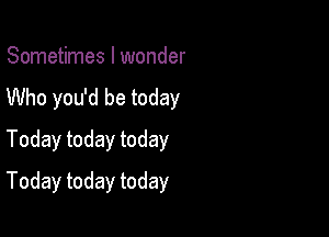 Sometimes I wonder
Who you'd be today

Today today today

Today today today