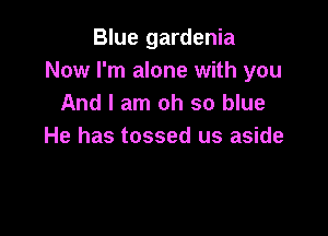 Blue gardenia
Now I'm alone with you
And I am oh so blue

He has tossed us aside