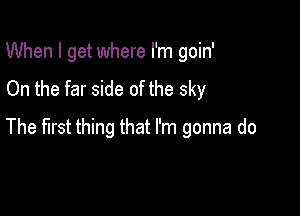 When I get where I'm goin'
On the far side of the sky

The first thing that I'm gonna do