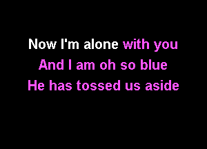 Now I'm alone with you
And I am oh so blue

He has tossed us aside