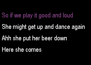 So if we play it good and loud

She might get up and dance again

Ahh she put her beer down

Here she comes