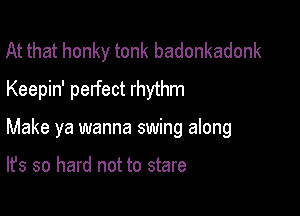 At that honky tonk badonkadonk
Keepin' perfect rhythm

Make ya wanna swing along

It's so hard not to stare