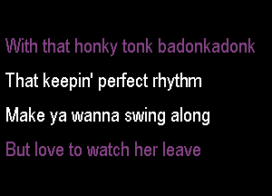 With that honky tonk badonkadonk
That keepin' perfect rhythm

Make ya wanna swing along

But love to watch her leave