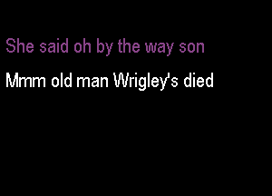She said oh by the way son

Mmm old man Wrigleys died