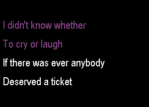 I didn't know whether

To cry or laugh

If there was ever anybody

Deserved a ticket